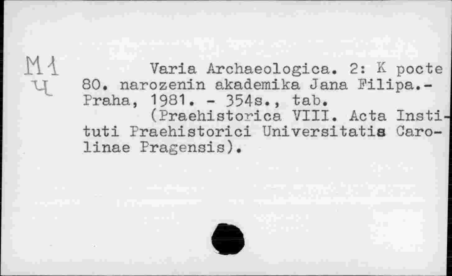 ﻿И4
Varia Archaeologica. 2: K pocte 80. narozenin akademika Jana Filipa.-Praha, 1981. - 354s., tab.
(Praehistorica VIII. Acta Insti tuti Praehistorici Universitatis Саго-linae Pragensis).